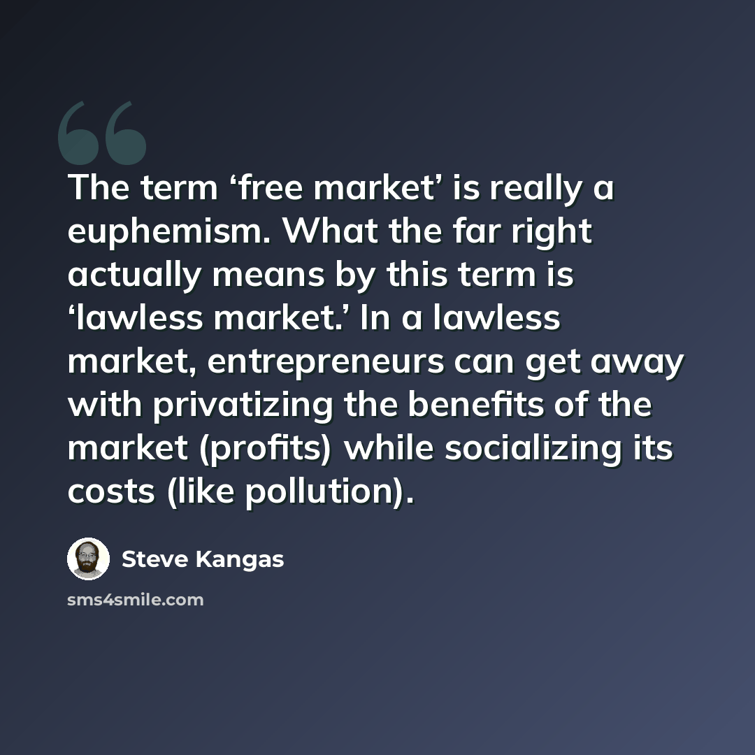 “The term ‘free market’ is really a euphemism. What the far right actually means by this term is ‘lawless market.’ In a lawless market, entrepreneurs can get away with privatizing the benefits of the market (profits) while socializing its costs (like pollution).” quote by Steve Kangas
