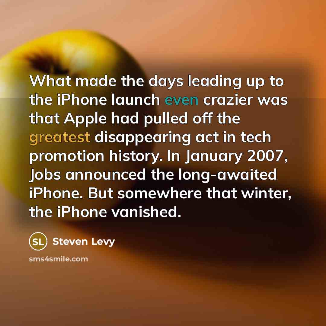 “What made the days leading up to the iPhone launch even crazier was that Apple had pulled off the greatest disappearing act in tech promotion history. In January 2007, Jobs announced the long-awaited iPhone. But somewhere that winter, the iPhone vanished.” quote by Steven Levy