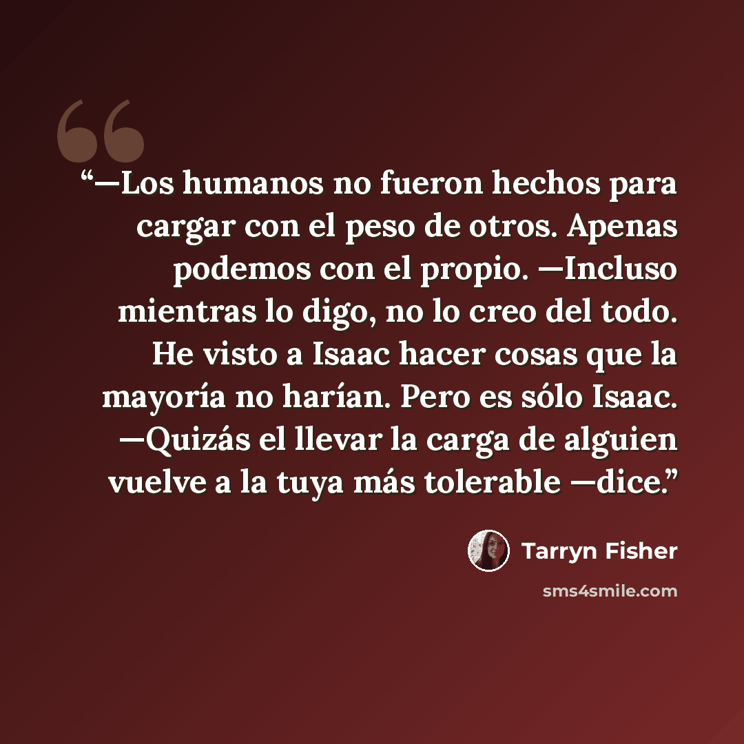 “—Los humanos no fueron hechos para cargar con el peso de otros. Apenas podemos con el propio. —Incluso mientras lo digo, no lo creo del todo. He visto a Isaac hacer cosas que la mayoría no harían. Pero es sólo Isaac. —Quizás el llevar la carga de alguien vuelve a la tuya más tolerable —dice.” quote by Tarryn Fisher
