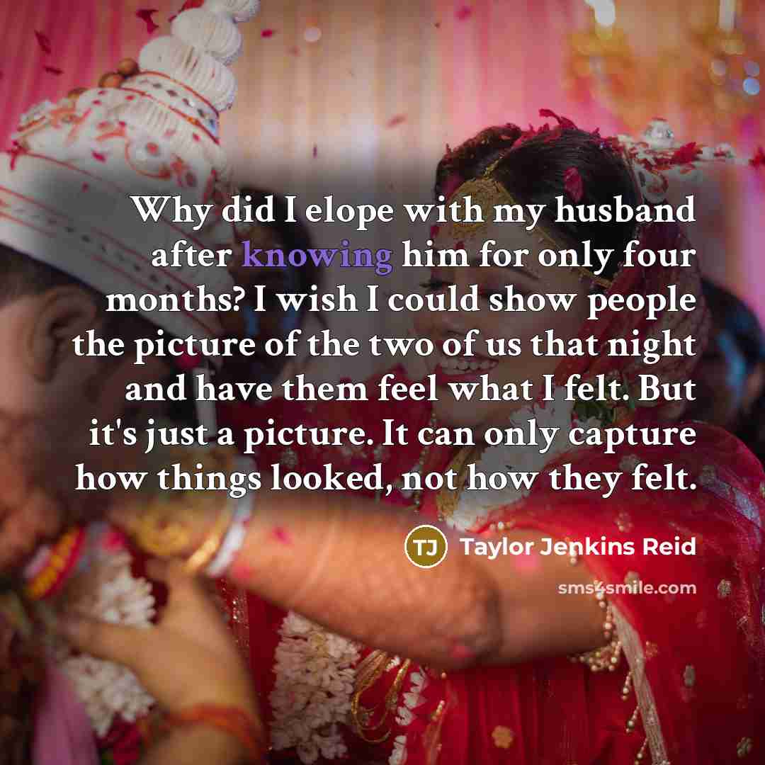 “Why did I elope with my husband after knowing him for only four months? I wish I could show people the picture of the two of us that night and have them feel what I felt. But it's just a picture. It can only capture how things looked, not how they felt.” quote by Taylor Jenkins Reid