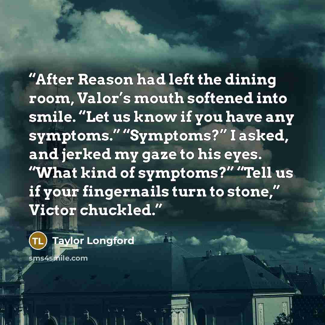 “After Reason had left the dining room, Valor’s mouth softened into smile. “Let us know if you have any symptoms.” “Symptoms?” I asked, and jerked my gaze to his eyes. “What kind of symptoms?” “Tell us if your fingernails turn to stone,” Victor chuckled.” quote by Taylor Longford
