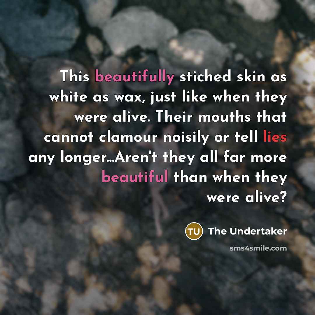 “This beautifully stiched skin as white as wax, just like when they were alive. Their mouths that cannot clamour noisily or tell lies any longer...Aren't they all far more beautiful than when they were alive?” quote by The Undertaker