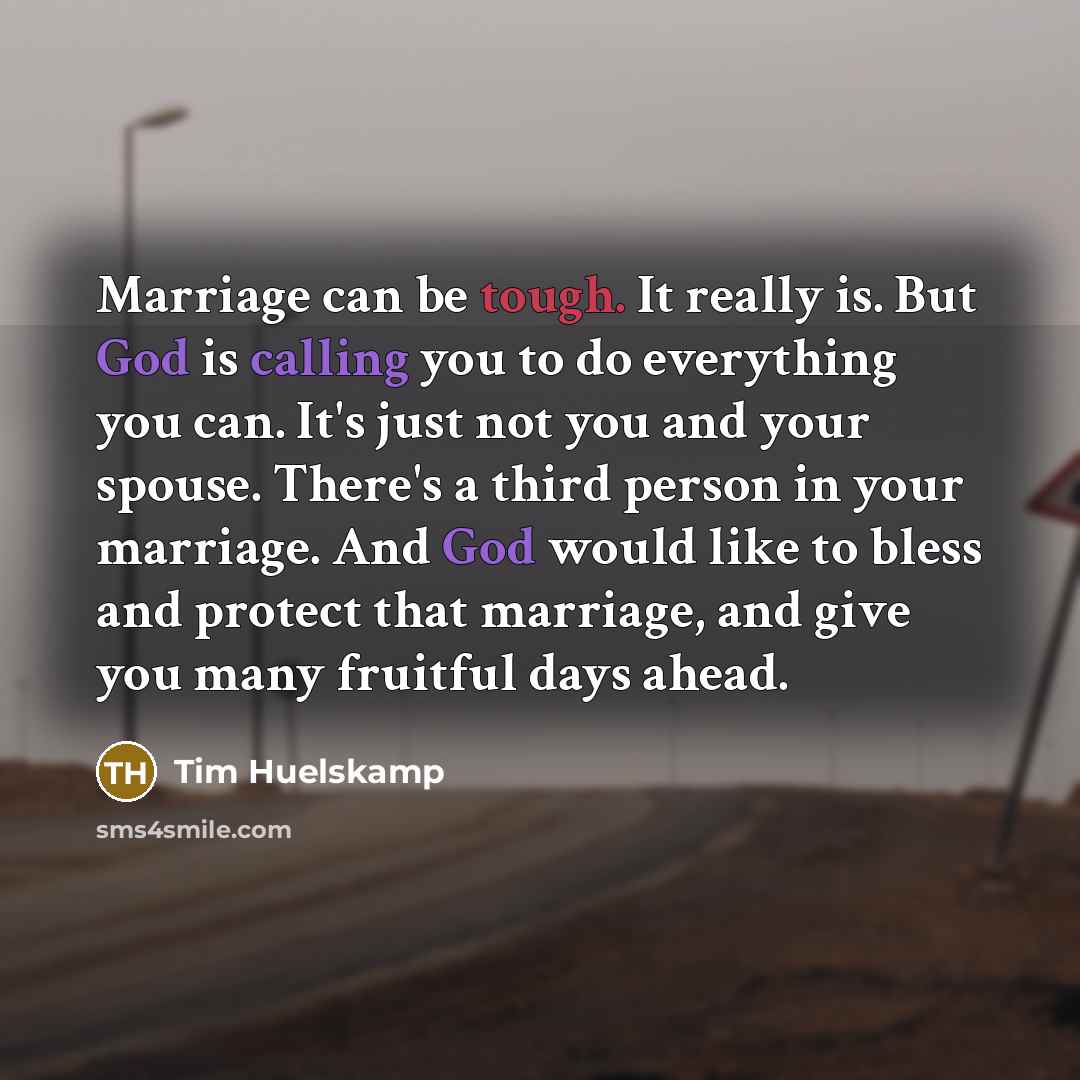 “Marriage can be tough. It really is. But God is calling you to do everything you can. It's just not you and your spouse. There's a third person in your marriage. And God would like to bless and protect that marriage, and give you many fruitful days ahead.” quote by Tim Huelskamp