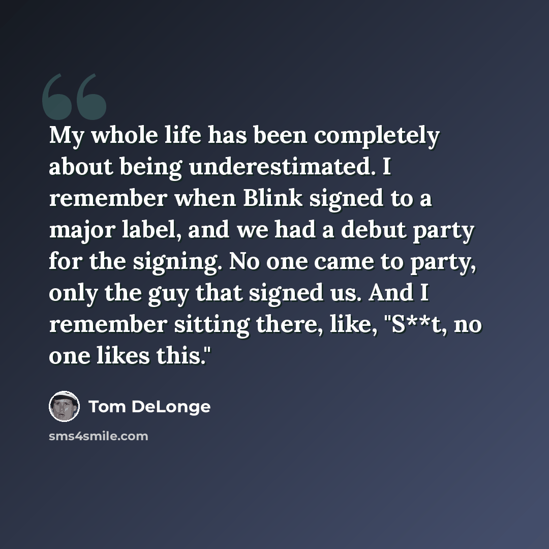 “My whole life has been completely about being underestimated. I remember when Blink signed to a major label, and we had a debut party for the signing. No one came to party, only the guy that signed us. And I remember sitting there, like, "S**t, no one likes this."” quote by Tom DeLonge