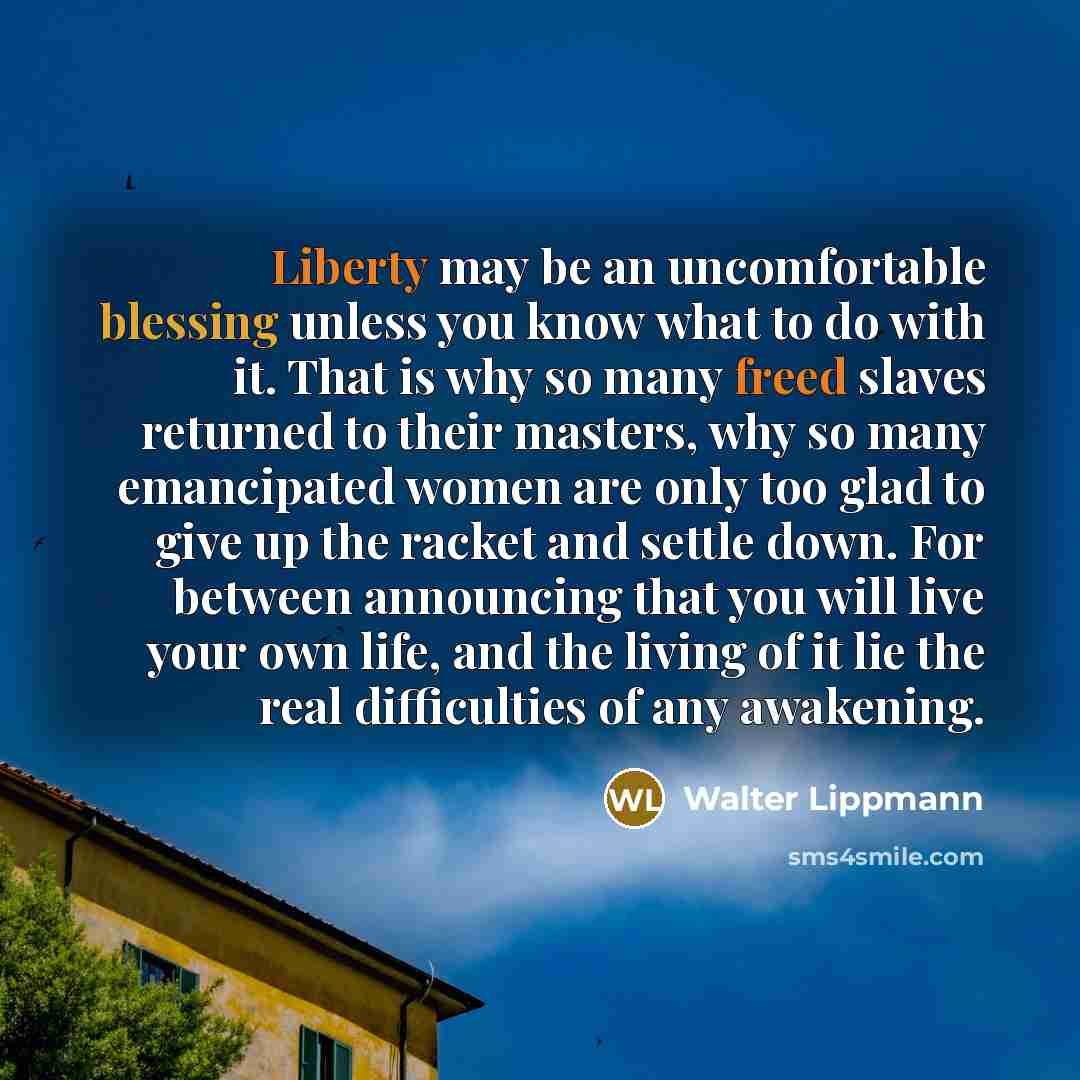 “Liberty may be an uncomfortable blessing unless you know what to do with it. That is why so many freed slaves returned to their masters, why so many emancipated women are only too glad to give up the racket and settle down. For between announcing that you will live your own life, and the living of…” quote by Walter Lippmann