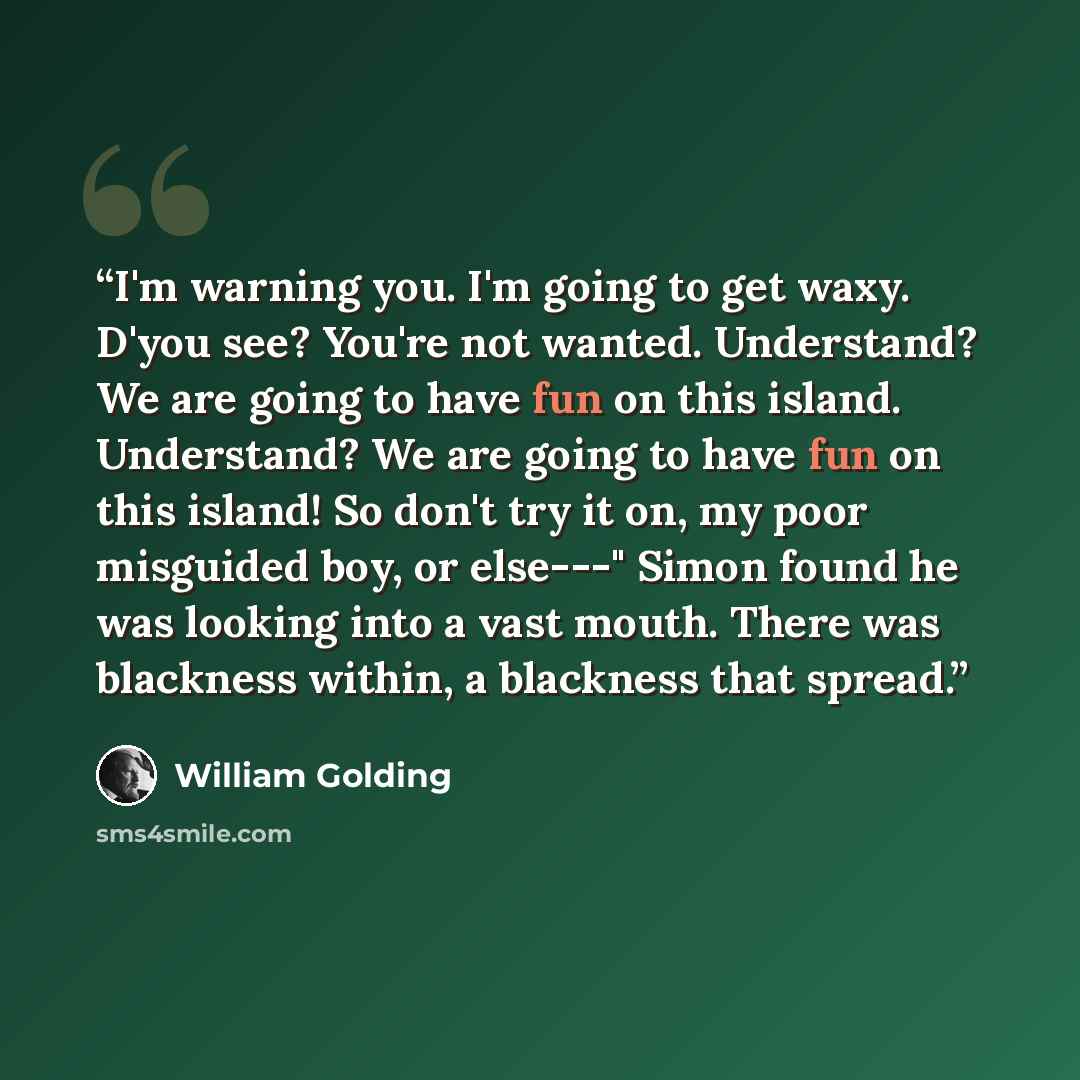 “I'm warning you. I'm going to get waxy. D'you see? You're not wanted. Understand? We are going to have fun on this island. Understand? We are going to have fun on this island! So don't try it on, my poor misguided boy, or else---" Simon found he was looking into a vast mouth. There was blackness…” quote by William Golding
