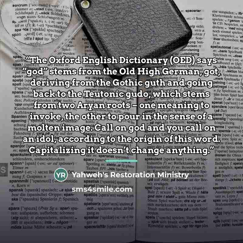 “The Oxford English Dictionary (OED) says “god” stems from the Old High German, got, deriving from the Gothic guth and going back to the Teutonic gudo, which stems from two Aryan roots – one meaning to invoke, the other to pour in the sense of a molten image. Call on god and you call on an idol…” quote by Yahweh's Restoration Ministry