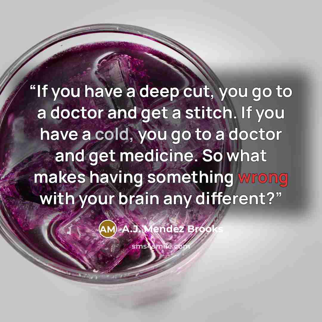 “If you have a deep cut, you go to a doctor and get a stitch. If you have a cold, you go to a doctor and get medicine. So what makes having something wrong with your brain any different?” quote by A.J. Mendez Brooks