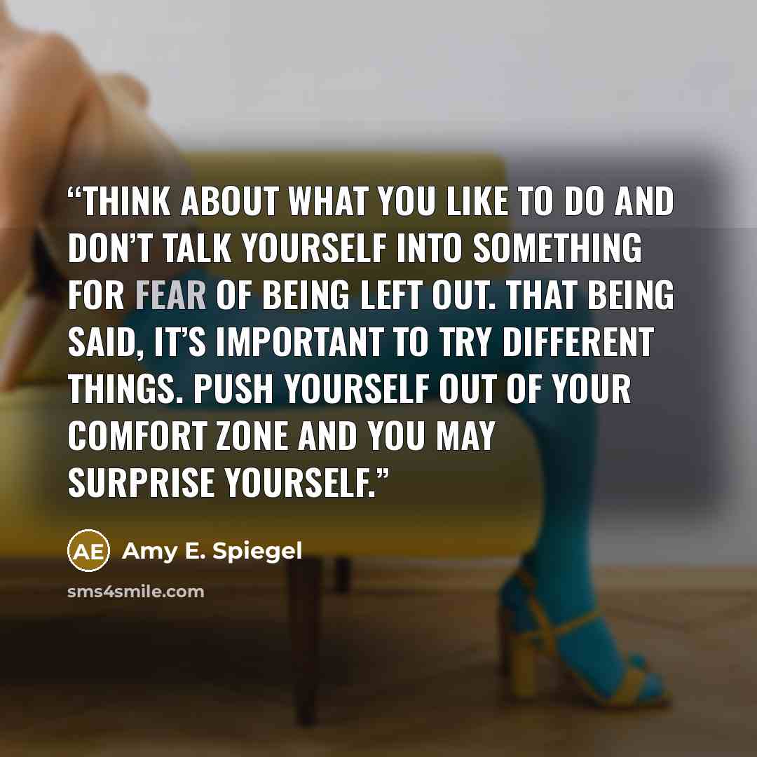 “Think about what you like to do and don’t talk yourself into something for fear of being left out. That being said, it’s important to try different things. Push yourself out of your comfort zone and you may surprise yourself.” quote by Amy E. Spiegel