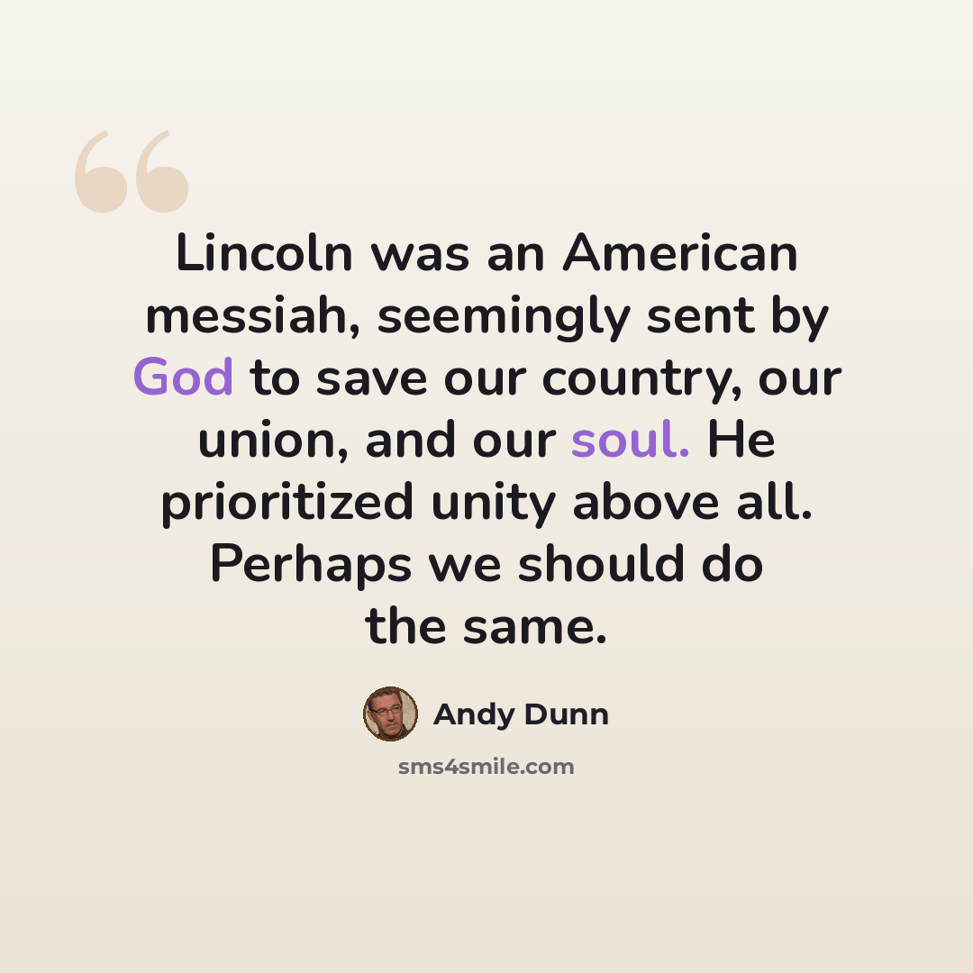“Lincoln was an American messiah, seemingly sent by God to save our country, our union, and our soul. He prioritized unity above all. Perhaps we should do the same.” quote by Andy Dunn