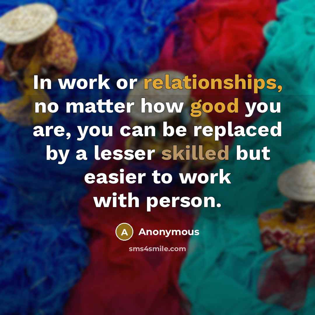“In work or relationships, no matter how good you are, you can be replaced by a lesser skilled but easier to work with person.” quote by Anonymous