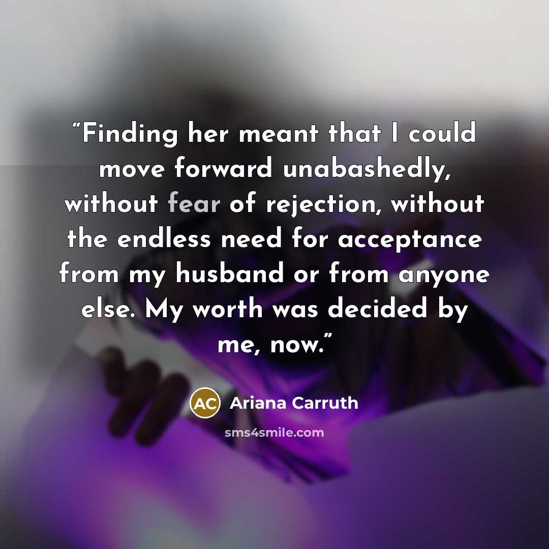 “Finding her meant that I could move forward unabashedly, without fear of rejection, without the endless need for acceptance from my husband or from anyone else. My worth was decided by me, now.” quote by Ariana Carruth