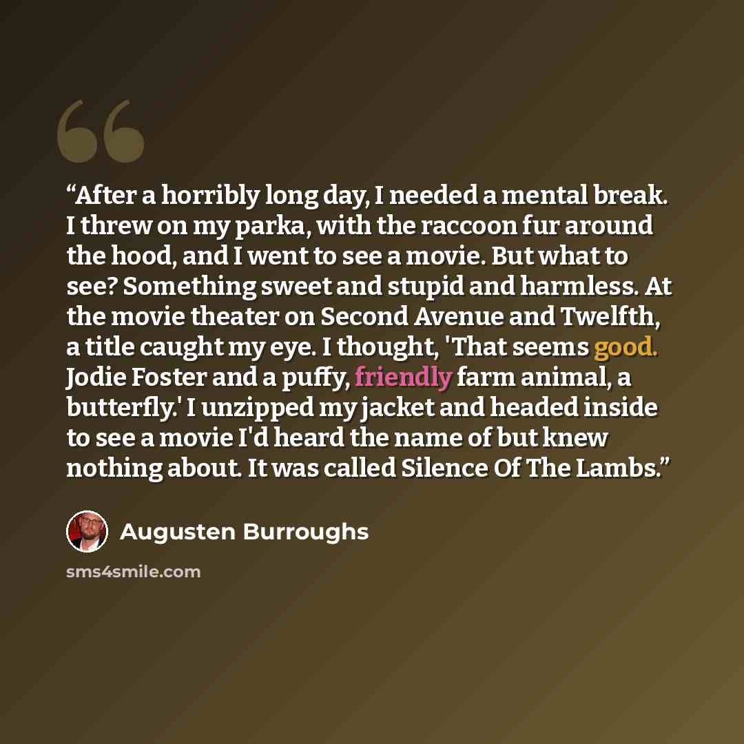 “After a horribly long day, I needed a mental break. I threw on my parka, with the raccoon fur around the hood, and I went to see a movie. But what to see? Something sweet and stupid and harmless. At the movie theater on Second Avenue and Twelfth, a title caught my eye. I thought, 'That seems good…” quote by Augusten Burroughs