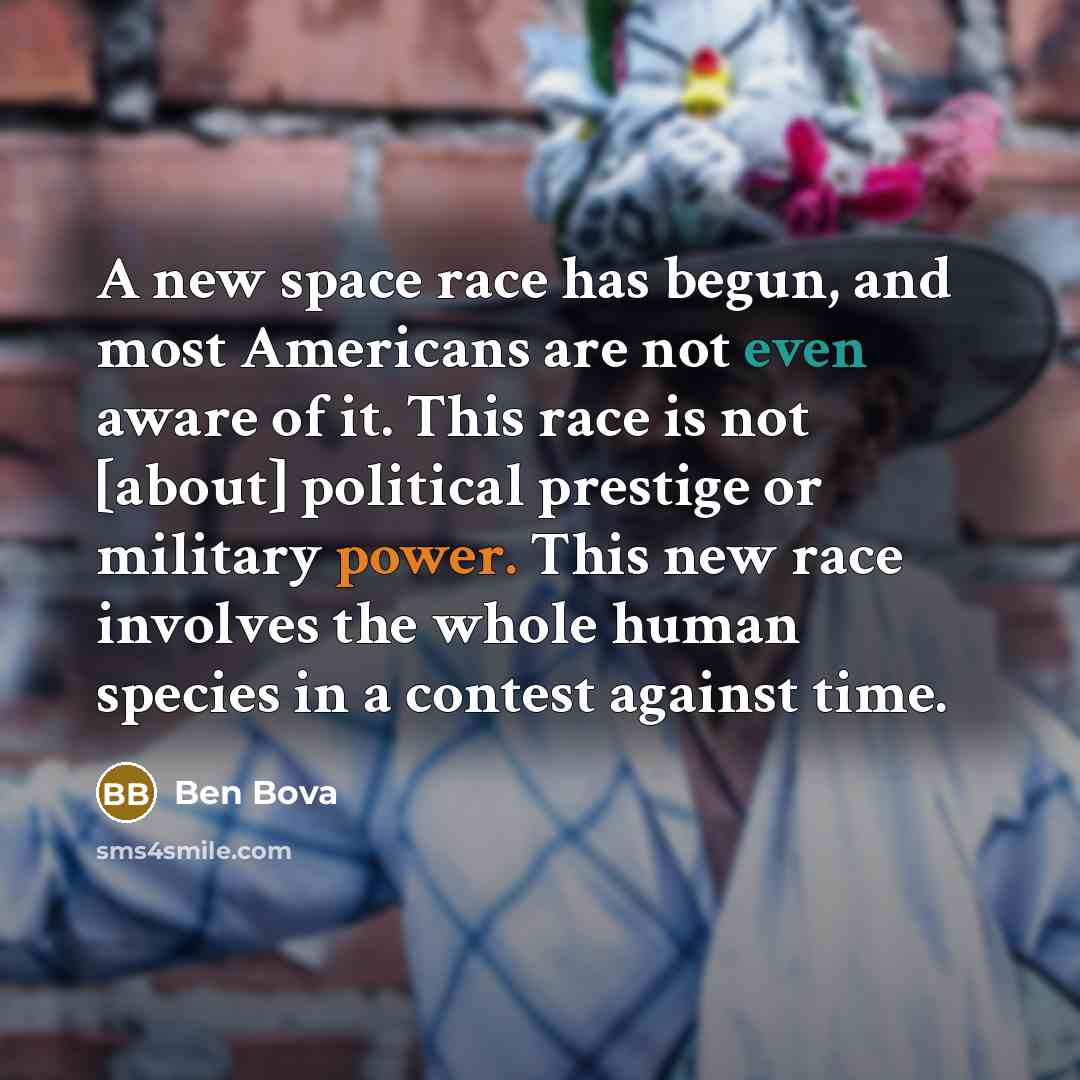 “A new space race has begun, and most Americans are not even aware of it. This race is not [about] political prestige or military power. This new race involves the whole human species in a contest against time.” quote by Ben Bova