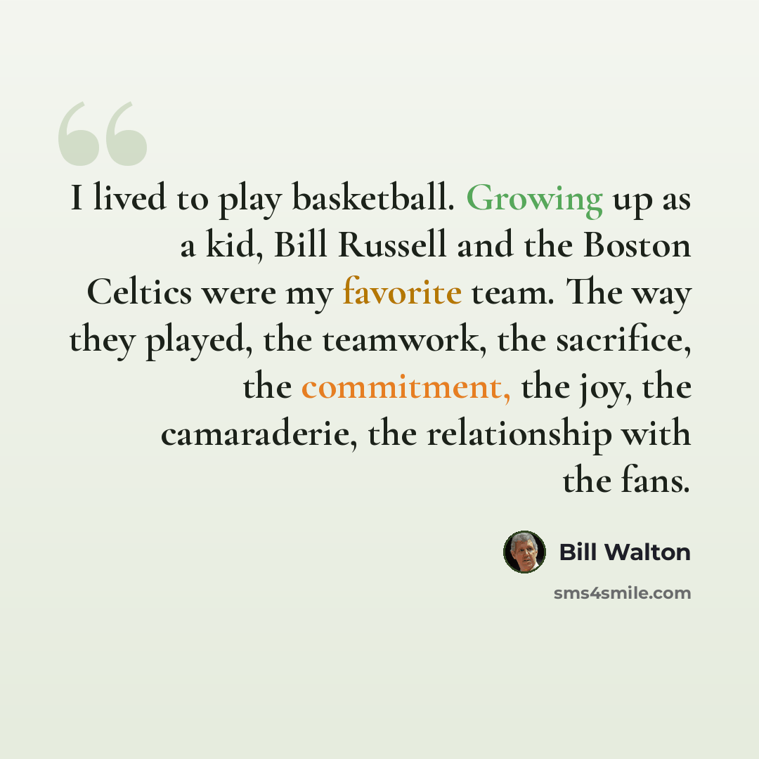“I lived to play basketball. Growing up as a kid, Bill Russell and the Boston Celtics were my favorite team. The way they played, the teamwork, the sacrifice, the commitment, the joy, the camaraderie, the relationship with the fans.” quote by Bill Walton