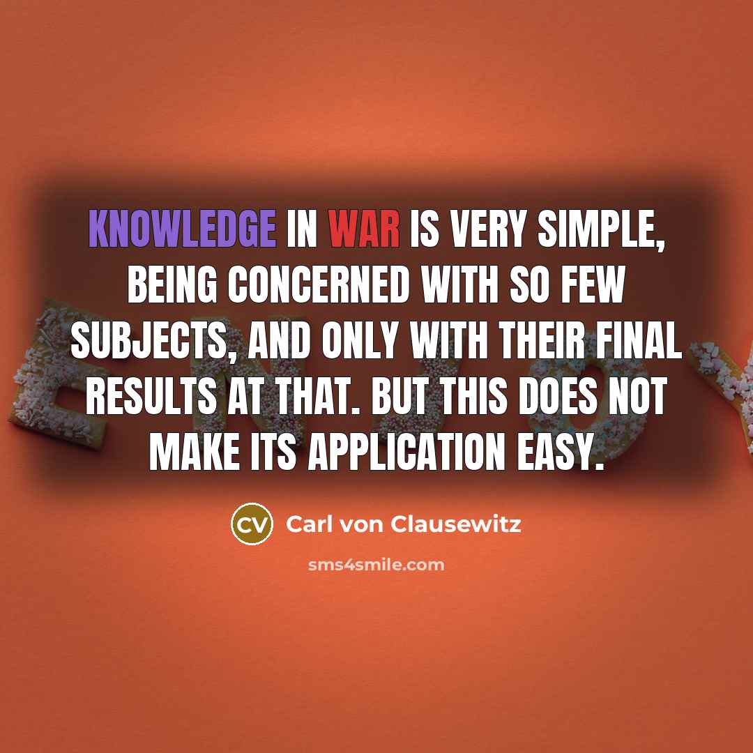 “Knowledge in war is very simple, being concerned with so few subjects, and only with their final results at that. But this does not make its application easy.” quote by Carl von Clausewitz