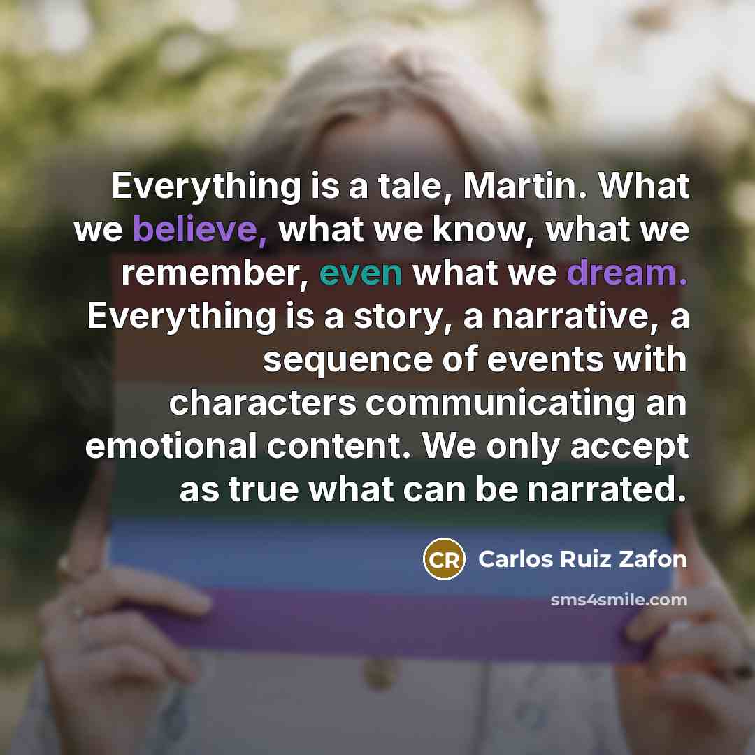 “Everything is a tale, Martin. What we believe, what we know, what we remember, even what we dream. Everything is a story, a narrative, a sequence of events with characters communicating an emotional content. We only accept as true what can be narrated.” quote by Carlos Ruiz Zafon