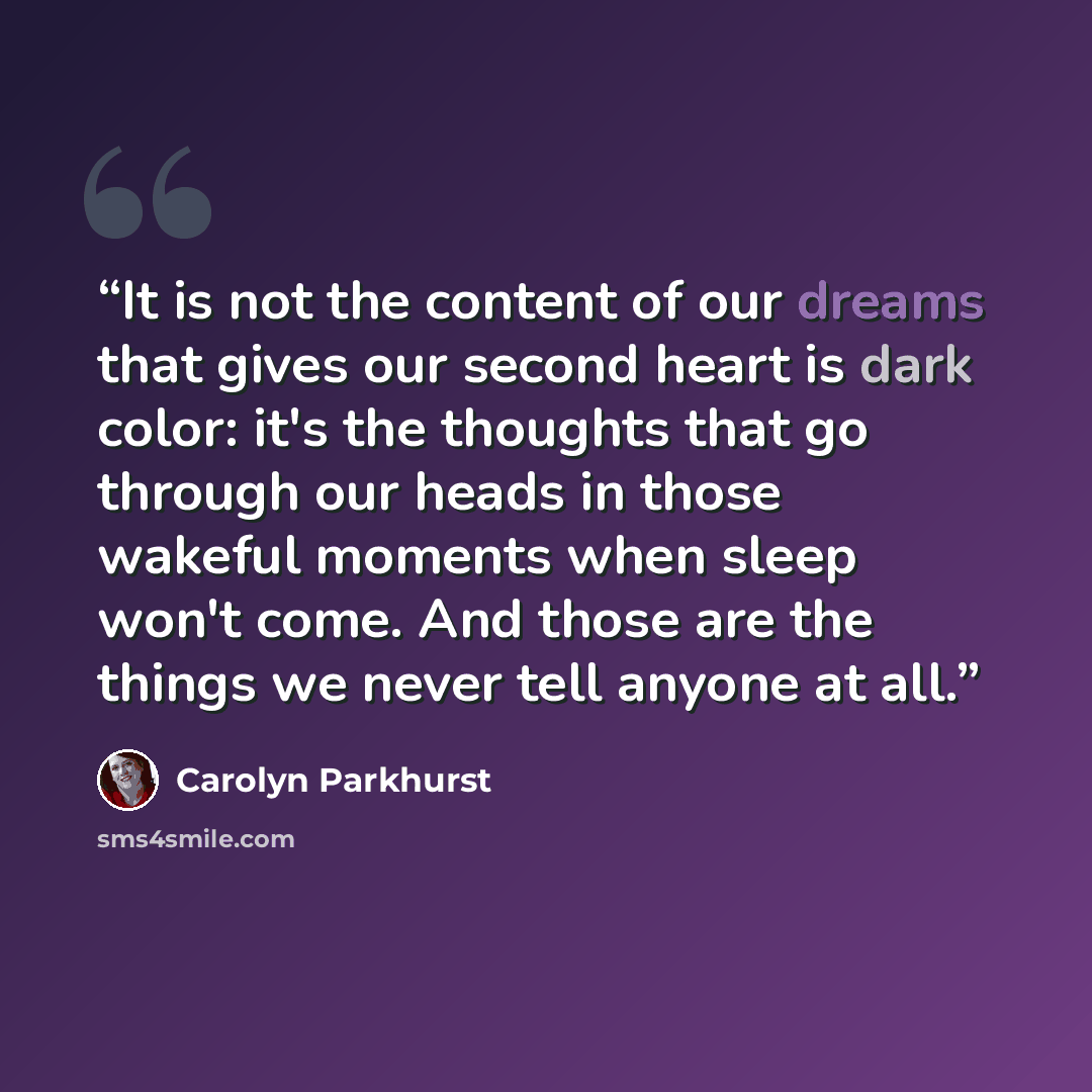 “It is not the content of our dreams that gives our second heart is dark color: it's the thoughts that go through our heads in those wakeful moments when sleep won't come. And those are the things we never tell anyone at all.” quote by Carolyn Parkhurst