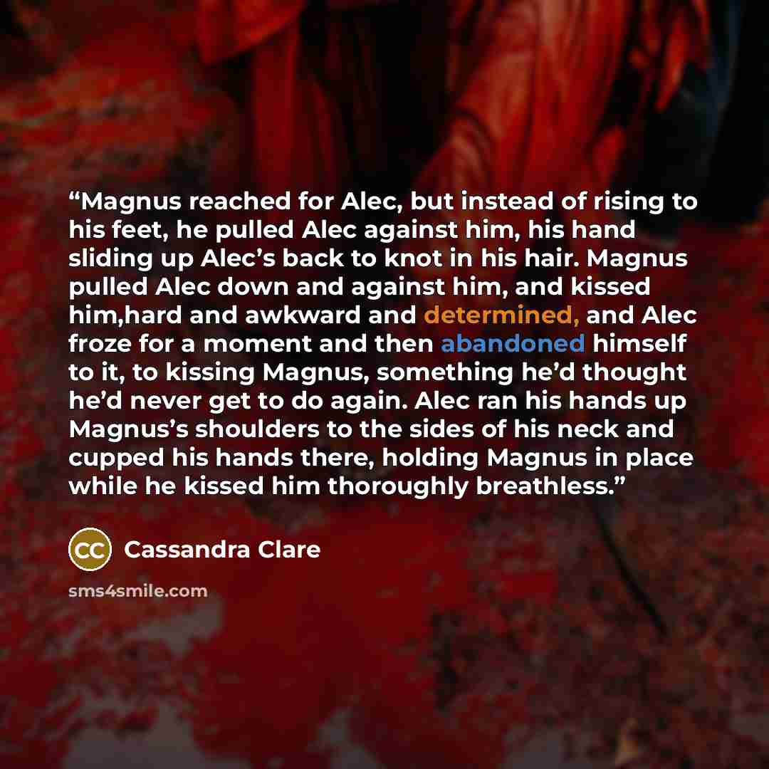 “Magnus reached for Alec, but instead of rising to his feet, he pulled Alec against him, his hand sliding up Alec’s back to knot in his hair. Magnus pulled Alec down and against him, and kissed him,hard and awkward and determined, and Alec froze for a moment and then abandoned himself to it, to…” quote by Cassandra Clare