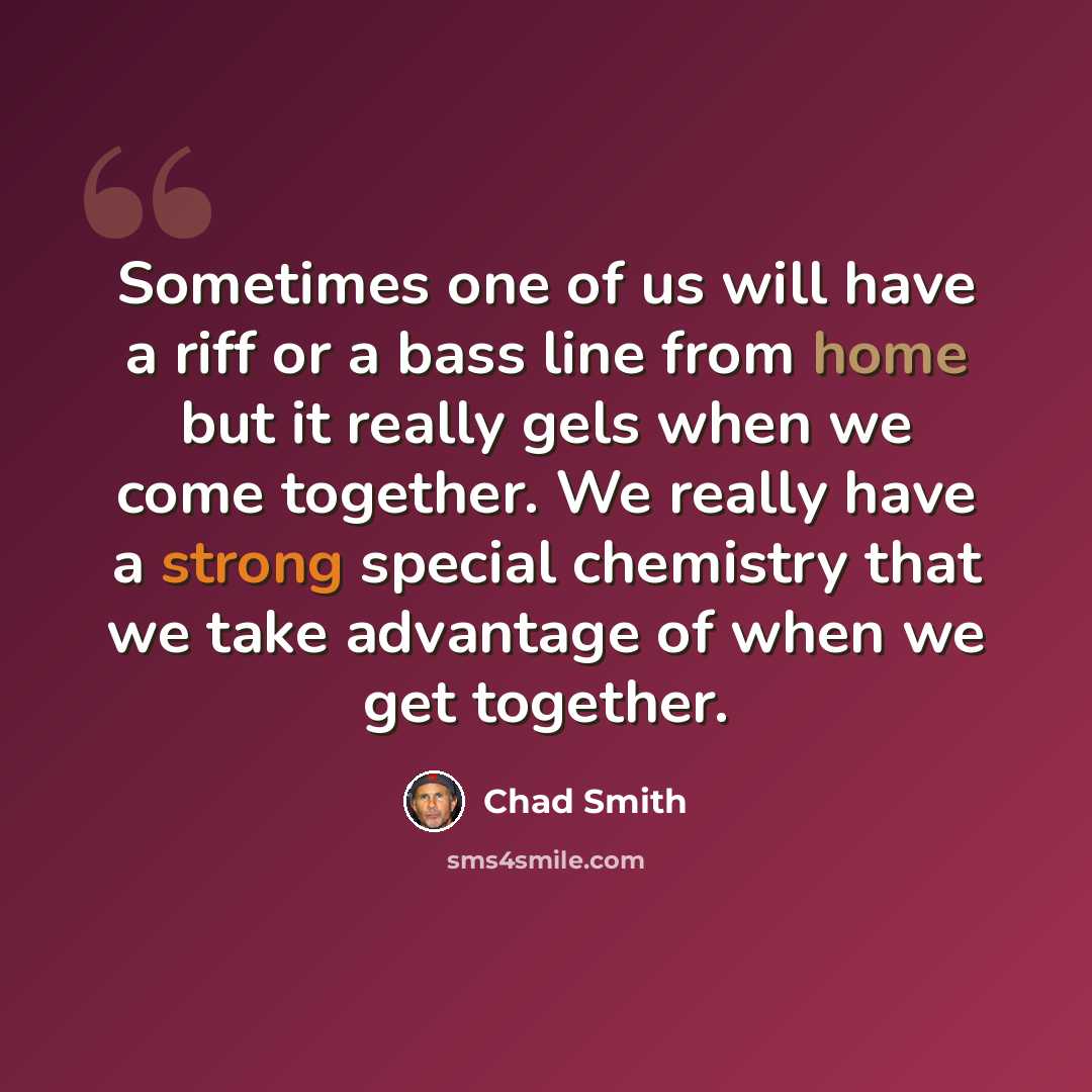 “Sometimes one of us will have a riff or a bass line from home but it really gels when we come together. We really have a strong special chemistry that we take advantage of when we get together.” quote by Chad Smith