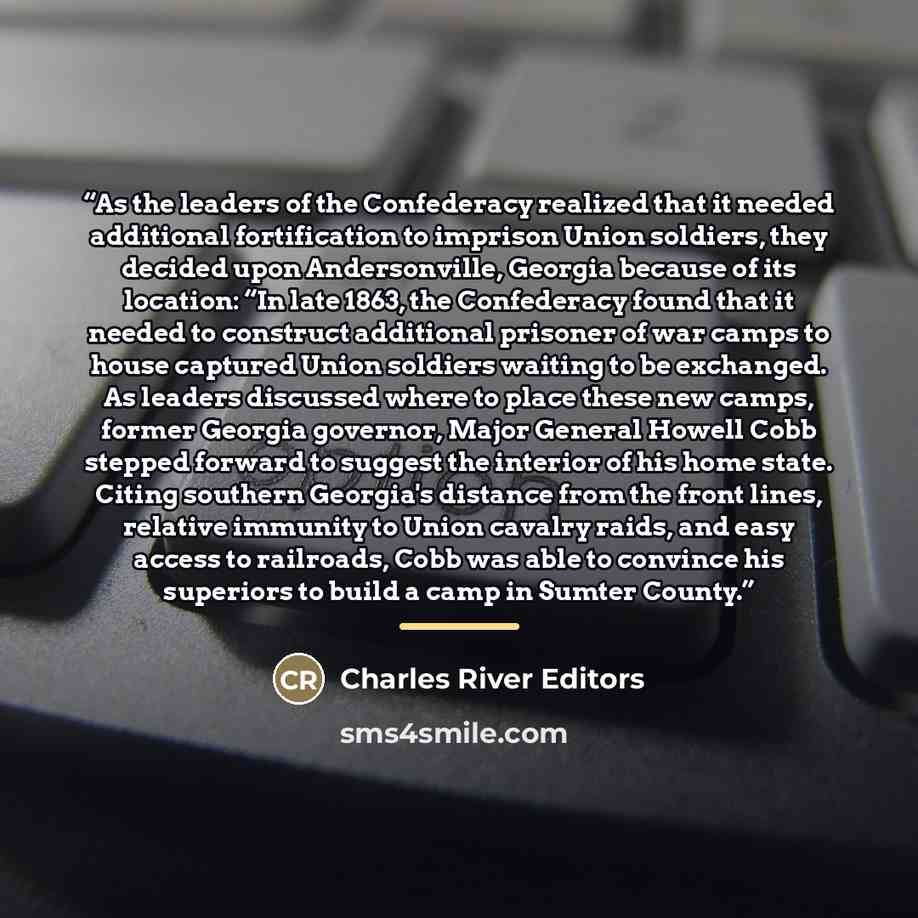 “As the leaders of the Confederacy realized that it needed additional fortification to imprison Union soldiers, they decided upon Andersonville, Georgia because of its location: “In late 1863, the Confederacy found that it needed to construct additional prisoner of war camps to house captured Union…” quote by Charles River Editors