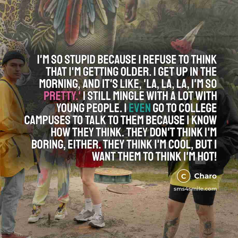 “I'm so stupid because I refuse to think that I'm getting older. I get up in the morning, and it's like, 'La, la, la, I'm so pretty.' I still mingle with a lot with young people. I even go to college campuses to talk to them because I know how they think. They don't think I'm boring, either. They…” quote by Charo