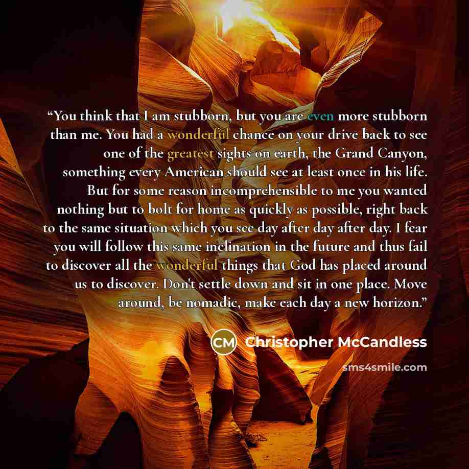 “You think that I am stubborn, but you are even more stubborn than me. You had a wonderful chance on your drive back to see one of the greatest sights on earth, the Grand Canyon, something every American should see at least once in his life. But for some reason incomprehensible to me you wanted…” quote by Christopher McCandless