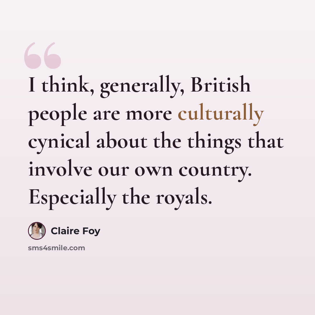 “I think, generally, British people are more culturally cynical about the things that involve our own country. Especially the royals.” quote by Claire Foy