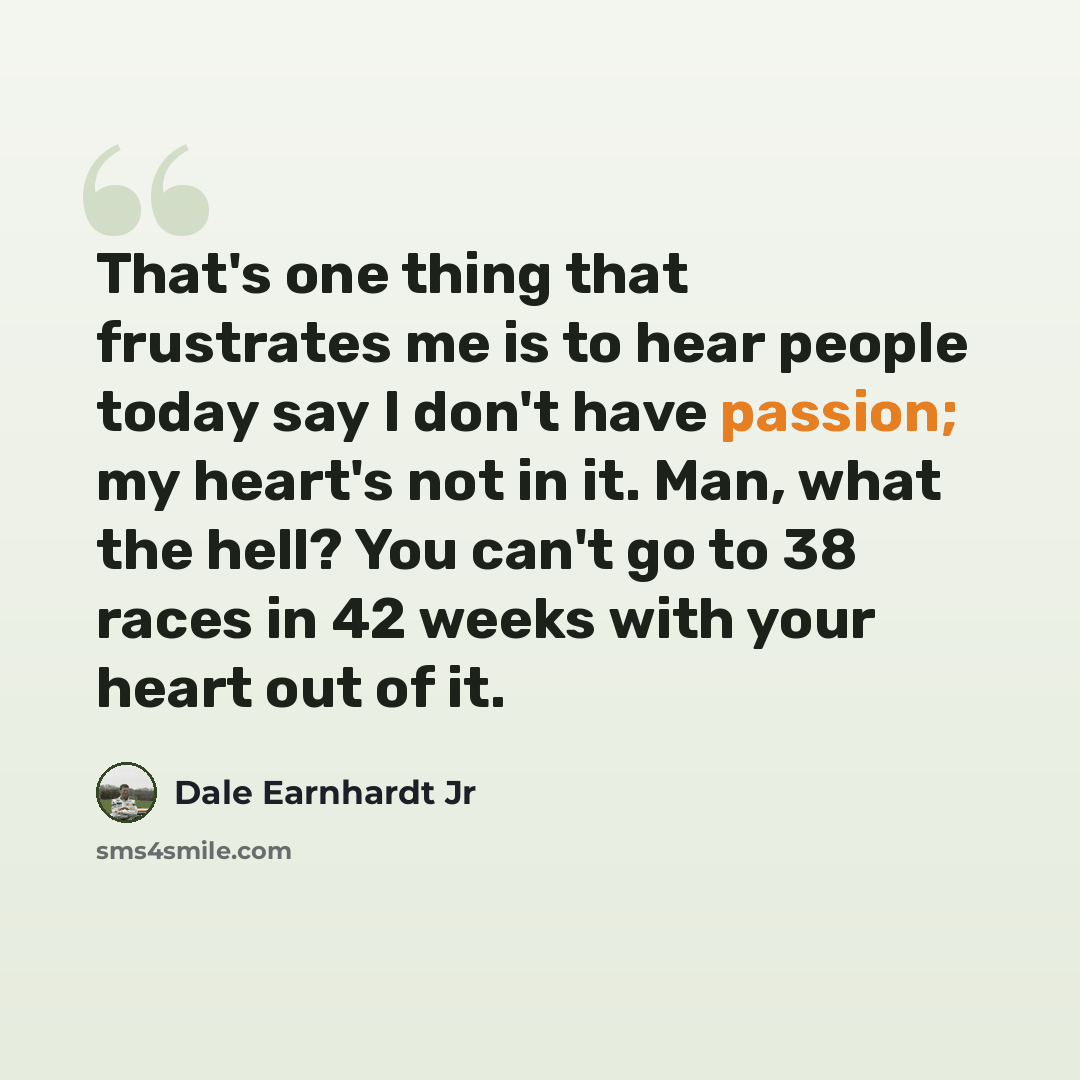 “That's one thing that frustrates me is to hear people today say I don't have passion; my heart's not in it. Man, what the hell? You can't go to 38 races in 42 weeks with your heart out of it.” quote by Dale Earnhardt Jr