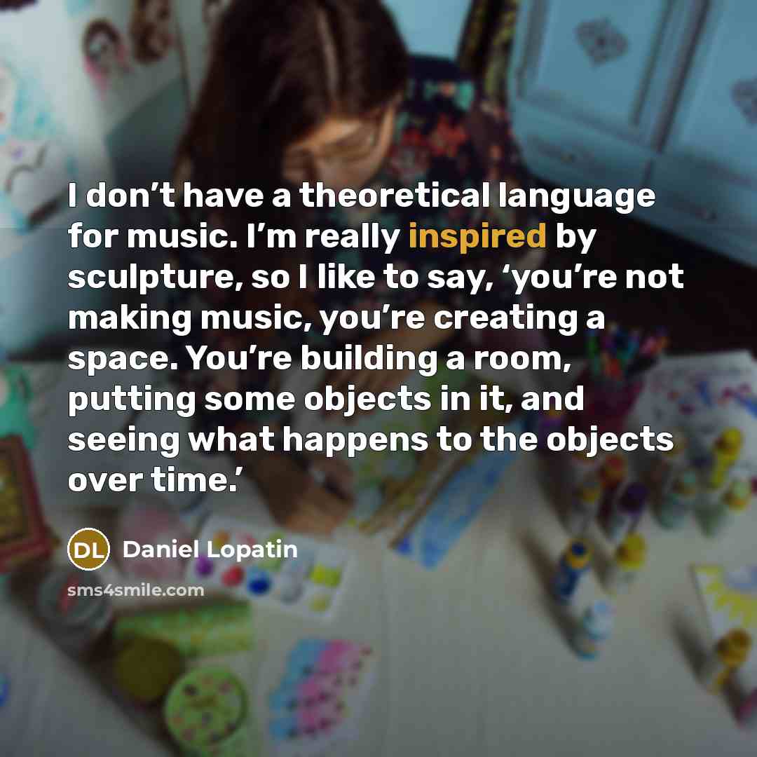 “I don’t have a theoretical language for music. I’m really inspired by sculpture, so I like to say, ‘you’re not making music, you’re creating a space. You’re building a room, putting some objects in it, and seeing what happens to the objects over time.’” quote by Daniel Lopatin