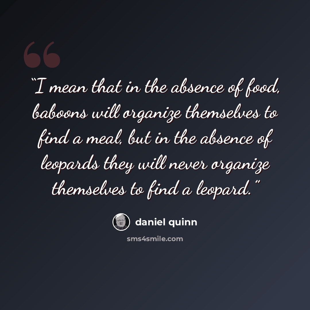 “I mean that in the absence of food, baboons will organize themselves to find a meal, but in the absence of leopards they will never organize themselves to find a leopard.” quote by Daniel Quinn