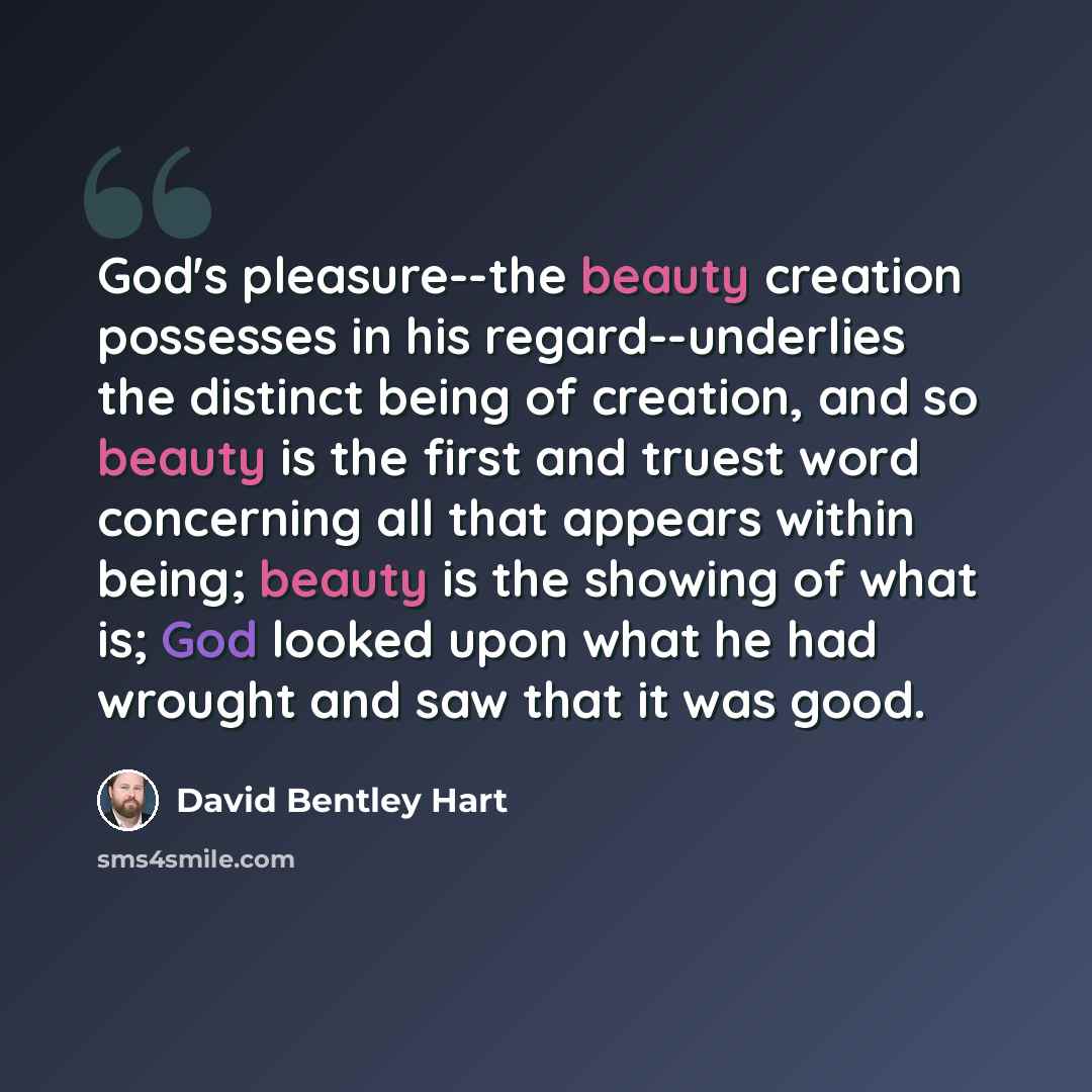 “God's pleasure--the beauty creation possesses in his regard--underlies the distinct being of creation, and so beauty is the first and truest word concerning all that appears within being; beauty is the showing of what is; God looked upon what he had wrought and saw that it was good.” quote by David Bentley Hart