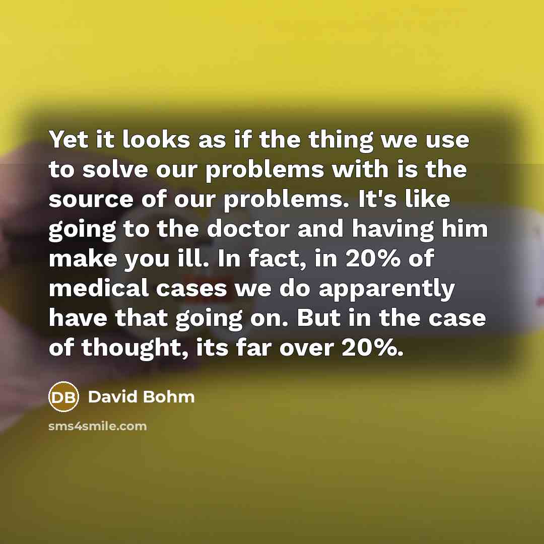 “Yet it looks as if the thing we use to solve our problems with is the source of our problems. It's like going to the doctor and having him make you ill. In fact, in 20% of medical cases we do apparently have that going on. But in the case of thought, its far over 20%.” quote by David Bohm