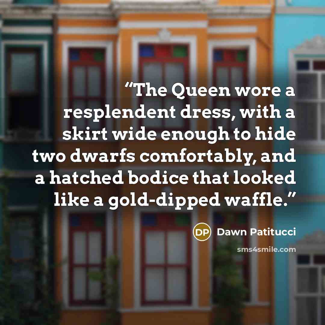 “The Queen wore a resplendent dress, with a skirt wide enough to hide two dwarfs comfortably, and a hatched bodice that looked like a gold-dipped waffle.” quote by Dawn Patitucci