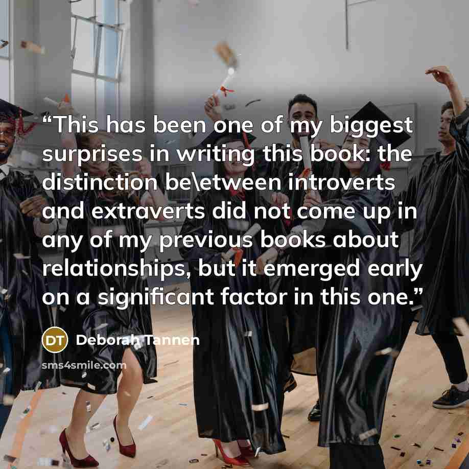 “This has been one of my biggest surprises in writing this book: the distinction be\etween introverts and extraverts did not come up in any of my previous books about relationships, but it emerged early on a significant factor in this one.” quote by Deborah Tannen
