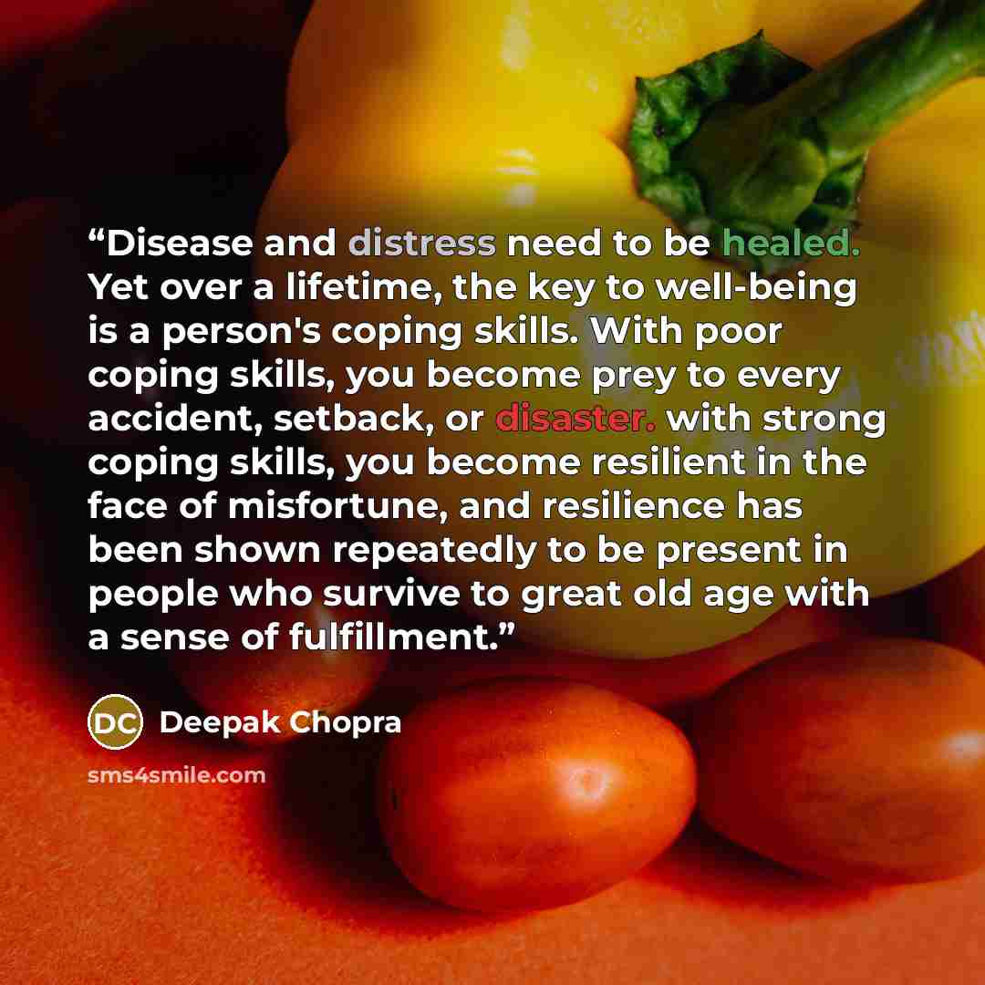 “Disease and distress need to be healed. Yet over a lifetime, the key to well-being is a person's coping skills. With poor coping skills, you become prey to every accident, setback, or disaster. with strong coping skills, you become resilient in the face of misfortune, and resilience has been shown…” quote by Deepak Chopra