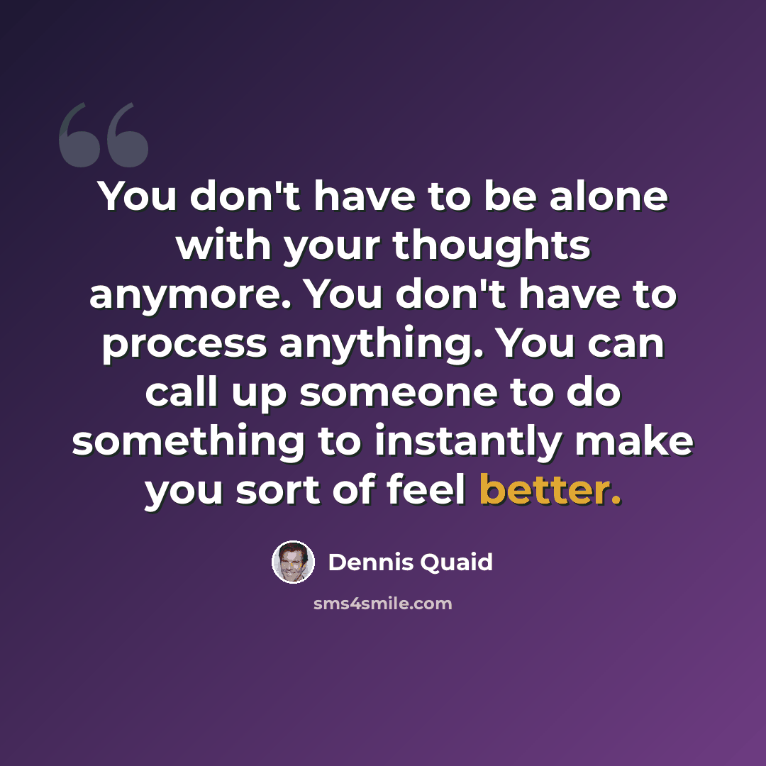“You don't have to be alone with your thoughts anymore. You don't have to process anything. You can call up someone to do something to instantly make you sort of feel better.” quote by Dennis Quaid