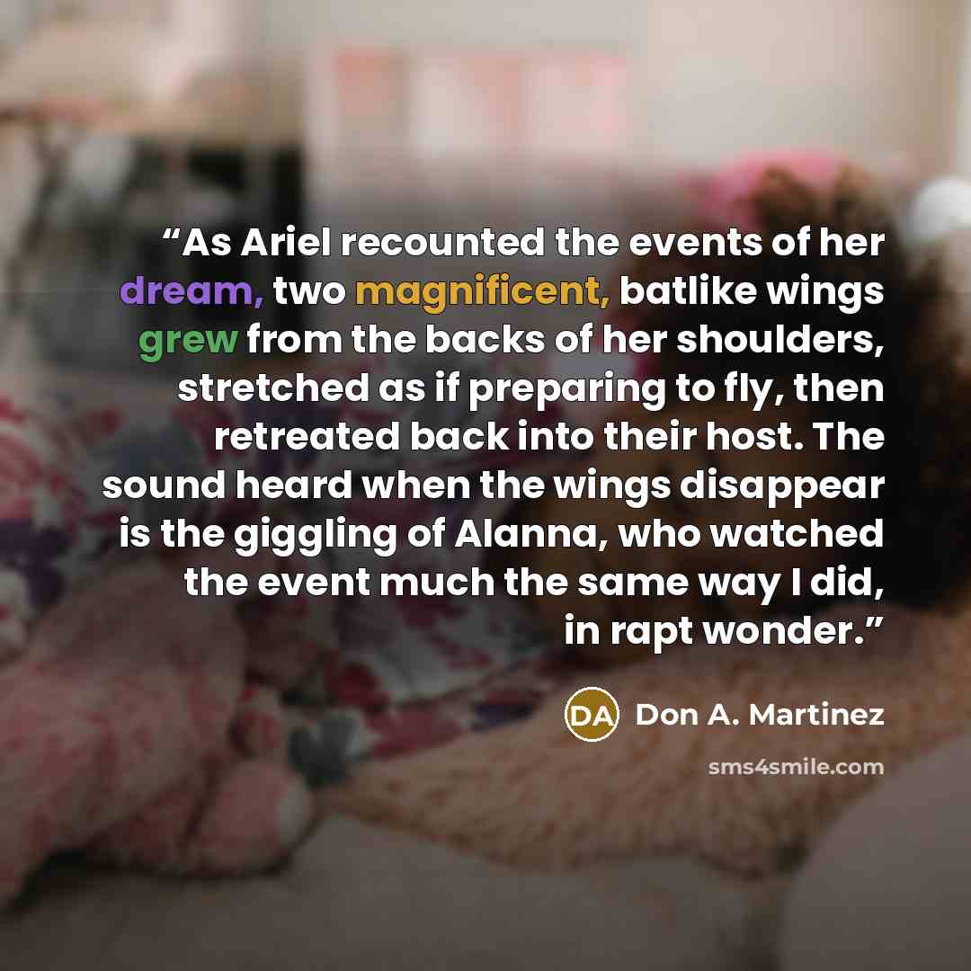 “As Ariel recounted the events of her dream, two magnificent, batlike wings grew from the backs of her shoulders, stretched as if preparing to fly, then retreated back into their host. The sound heard when the wings disappear is the giggling of Alanna, who watched the event much the same way I did…” quote by Don A. Martinez