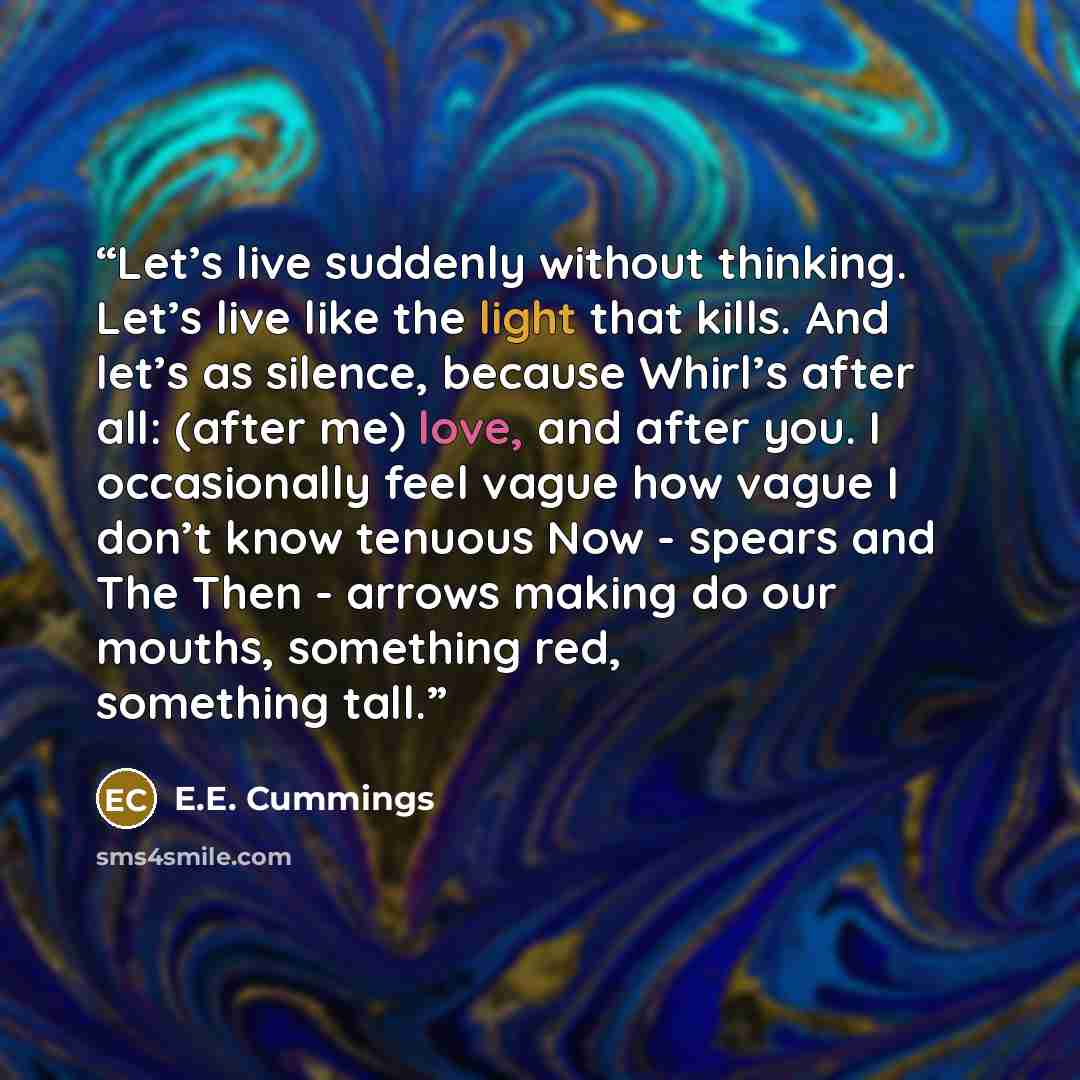 “Let’s live suddenly without thinking. Let’s live like the light that kills. And let’s as silence, because Whirl’s after all: (after me) love, and after you. I occasionally feel vague how vague I don’t know tenuous Now - spears and The Then - arrows making do our mouths, something red, something…” quote by E.E. Cummings