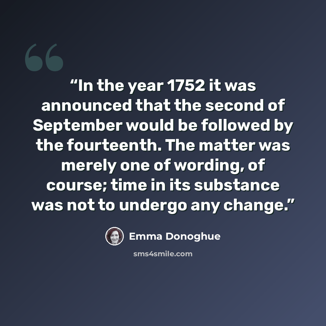 “In the year 1752 it was announced that the second of September would be followed by the fourteenth. The matter was merely one of wording, of course; time in its substance was not to undergo any change.” quote by Emma Donoghue