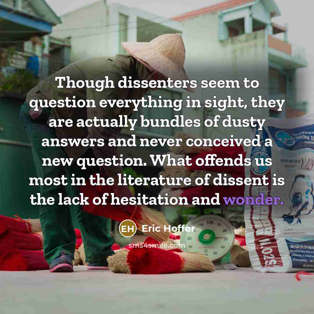 “Though dissenters seem to question everything in sight, they are actually bundles of dusty answers and never conceived a new question. What offends us most in the literature of dissent is the lack of hesitation and wonder.” quote by Eric Hoffer