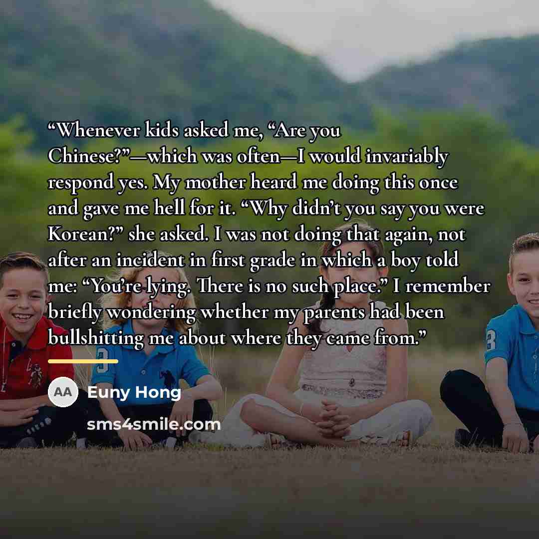 “Whenever kids asked me, “Are you Chinese?”—which was often—I would invariably respond yes. My mother heard me doing this once and gave me hell for it. “Why didn’t you say you were Korean?” she asked. I was not doing that again, not after an incident in first grade in which a boy told me: “You’re…” quote by Euny Hong