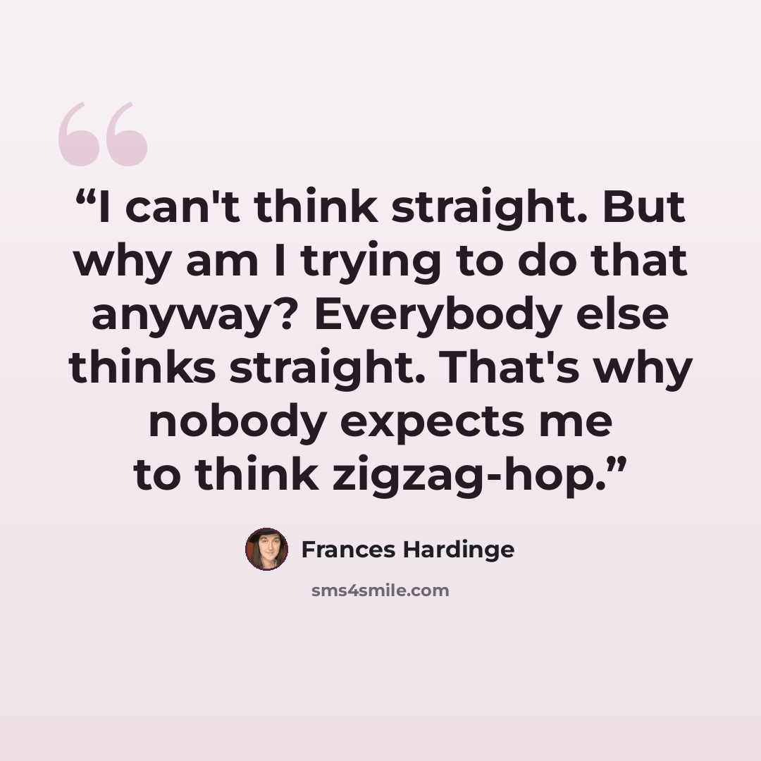 “I can't think straight. But why am I trying to do that anyway? Everybody else thinks straight. That's why nobody expects me to think zigzag-hop.” quote by Frances Hardinge