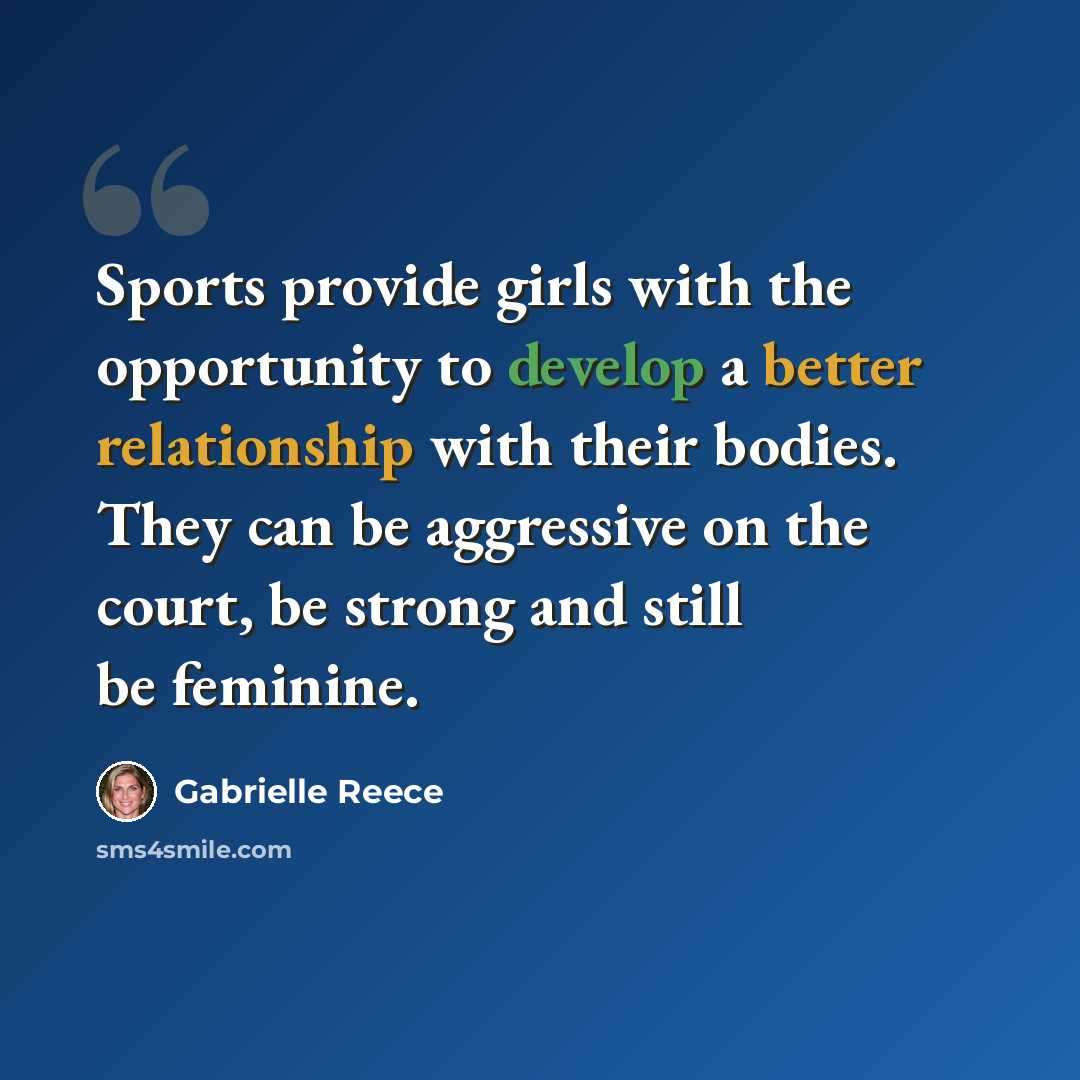 “Sports provide girls with the opportunity to develop a better relationship with their bodies. They can be aggressive on the court, be strong and still be feminine.” quote by Gabrielle Reece