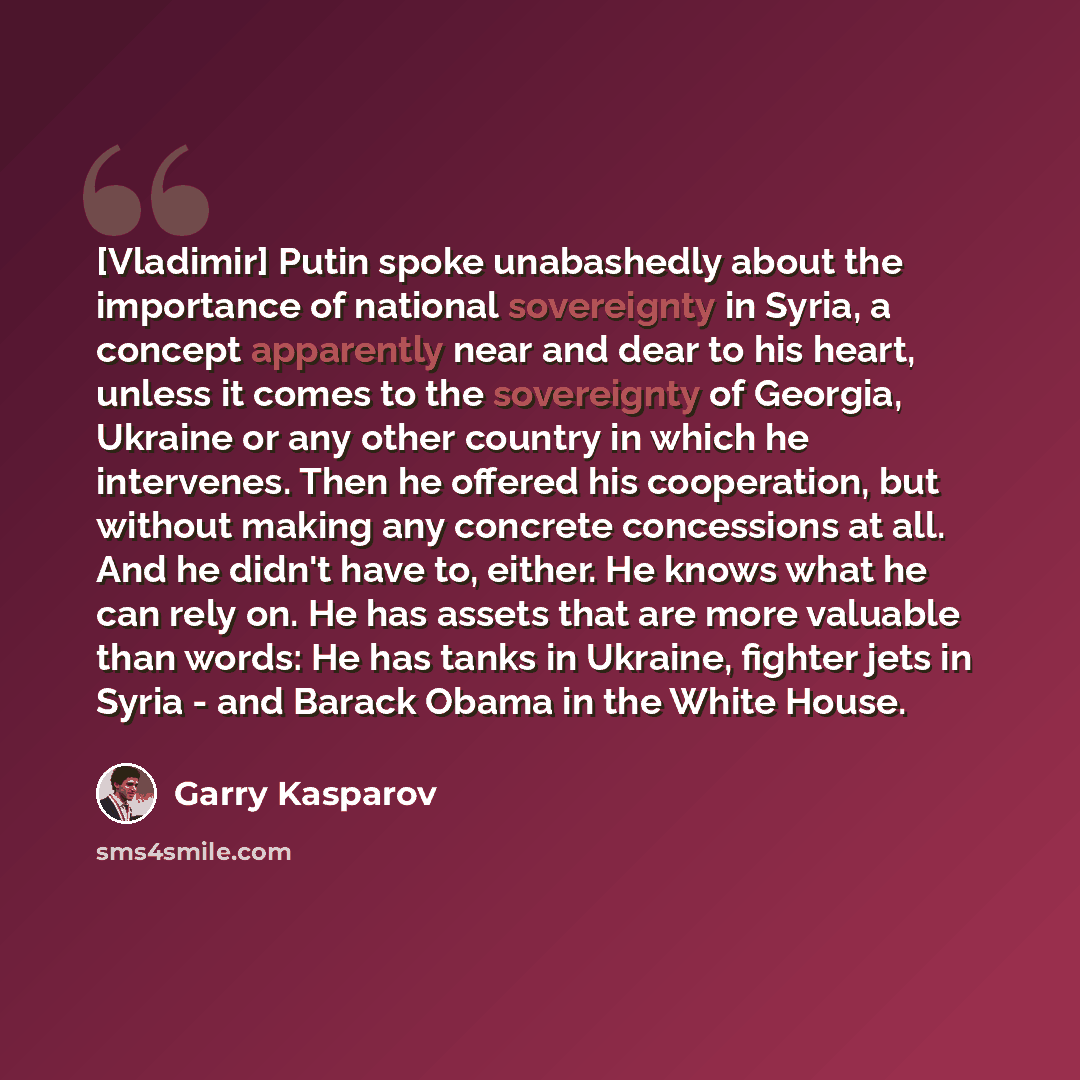 “[Vladimir] Putin spoke unabashedly about the importance of national sovereignty in Syria, a concept apparently near and dear to his heart, unless it comes to the sovereignty of Georgia, Ukraine or any other country in which he intervenes. Then he offered his cooperation, but without making any…” quote by Garry Kasparov