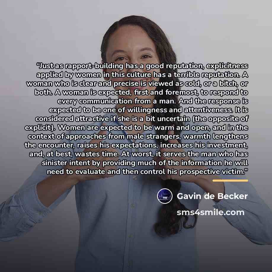“Just as rapport-building has a good reputation, explicitness applied by women in this culture has a terrible reputation. A woman who is clear and precise is viewed as cold, or a bitch, or both. A woman is expected, first and foremost, to respond to every communication from a man. And the response…” quote by Gavin de Becker