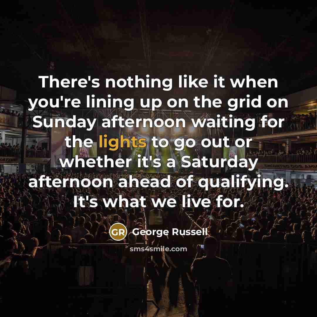 “There's nothing like it when you're lining up on the grid on Sunday afternoon waiting for the lights to go out or whether it's a Saturday afternoon ahead of qualifying. It's what we live for.” quote by George Russell
