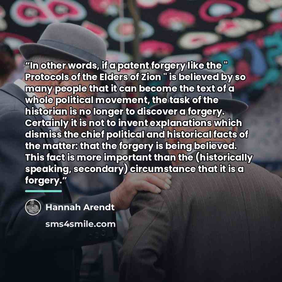 “In other words, if a patent forgery like the " Protocols of the Elders of Zion " is believed by so many people that it can become the text of a whole political movement, the task of the historian is no longer to discover a forgery. Certainly it is not to invent explanations which dismiss the chief…” quote by Hannah Arendt