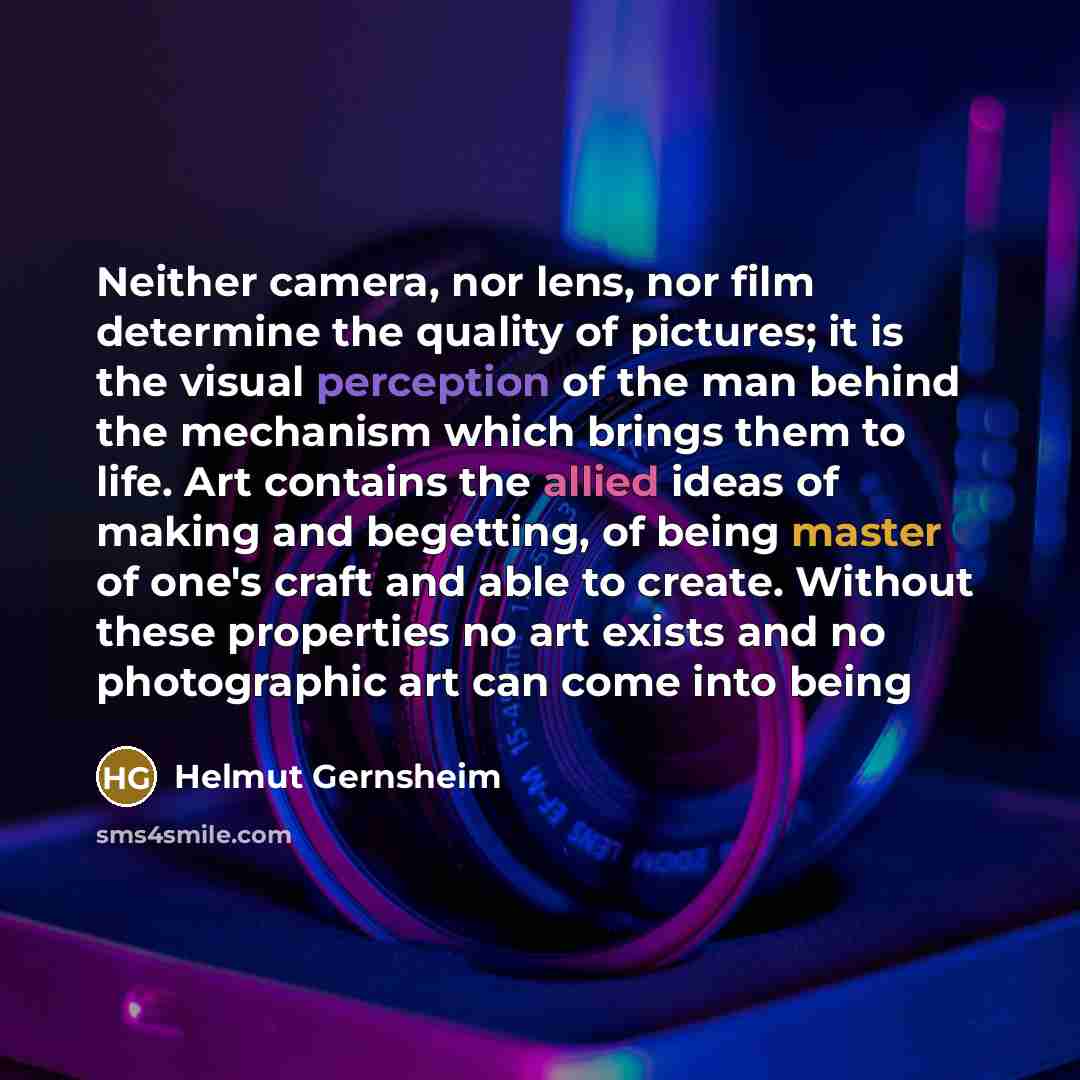 “Neither camera, nor lens, nor film determine the quality of pictures; it is the visual perception of the man behind the mechanism which brings them to life. Art contains the allied ideas of making and begetting, of being master of one's craft and able to create. Without these properties no art…” quote by Helmut Gernsheim