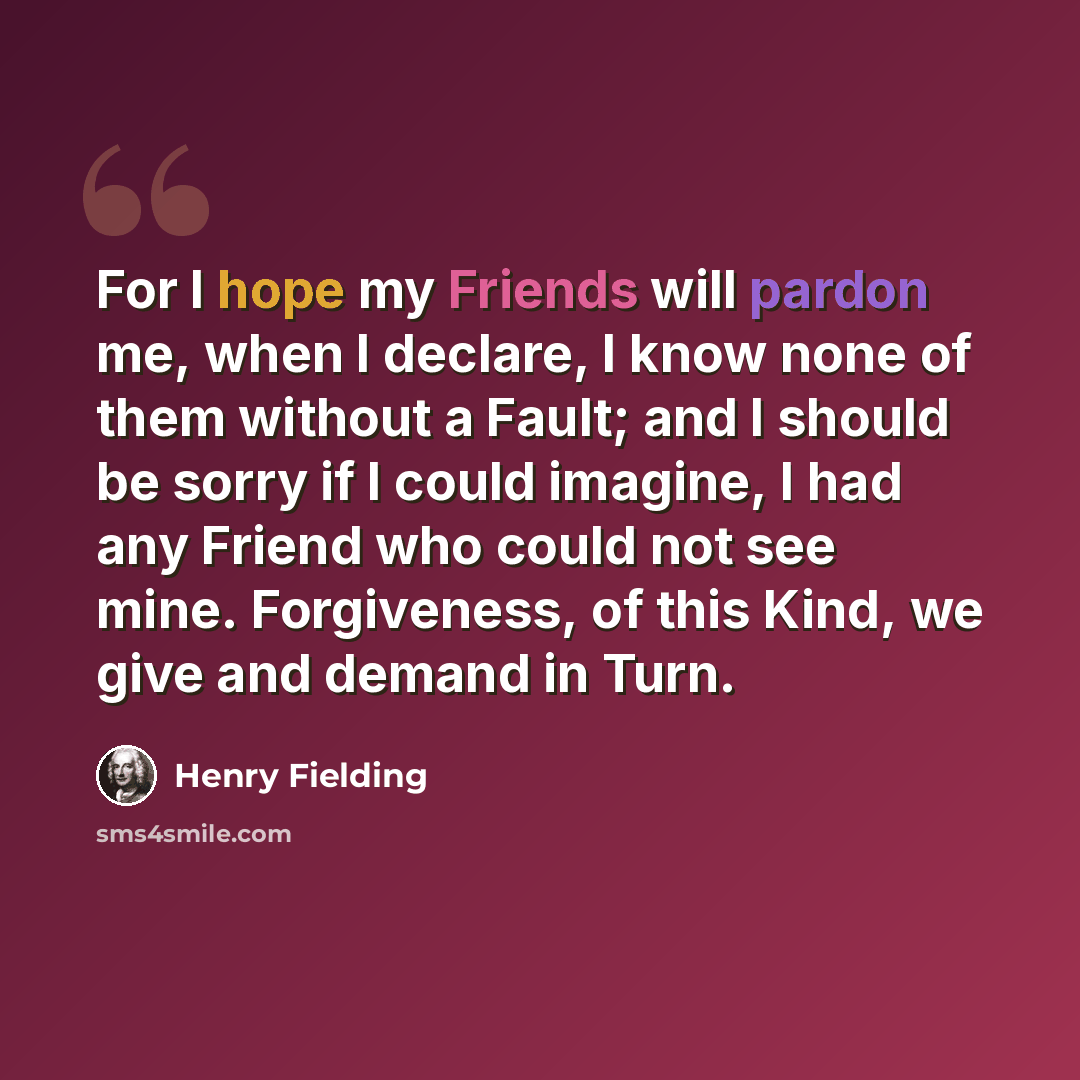 “For I hope my Friends will pardon me, when I declare, I know none of them without a Fault; and I should be sorry if I could imagine, I had any Friend who could not see mine. Forgiveness, of this Kind, we give and demand in Turn.” quote by Henry Fielding